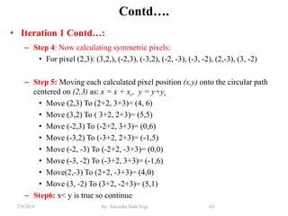 Contd….
• Iteration 1 Contd…:
– Step 4: Now calculating symmetric pixels:
• For pixel (2,3): (3,2,), (-2,3), (-3,2), (-2, -3), (-3, -2), (2,-3), (3, -2)
– Step 5: Moving each calculated pixel position (x,y) onto the circular path
centered on (2,3) as: x = x + xc, y = y+yc
• Move (2,3) To (2+2, 3+3)= (4, 6)
• Move (3,2) To ( 3+2, 2+3)= (5,5)
• Move (-2,3) To (-2+2, 3+3)= (0,6)
• Move (-3,2) To (-3+2, 2+3)= (-1,5)
• Move (-2, -3) To (-2+2, -3+3)= (0,0)
• Move (-3, -2) To (-3+2, 3+3)= (-1,6)
• Move(2,-3) To (2+2, -3+3)= (4,0)
• Move (3, -2) To (3+2, -2+3)= (5,1)
– Step6: x< y is true so continue
63By: Tekendra Nath Yogi2/9/2019
 