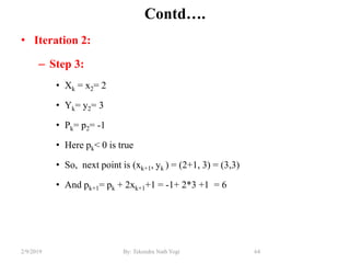 Contd….
• Iteration 2:
– Step 3:
• Xk = x2= 2
• Yk= y2= 3
• Pk= p2= -1
• Here pk< 0 is true
• So, next point is (xk+1, yk ) = (2+1, 3) = (3,3)
• And pk+1= pk + 2xk+1+1 = -1+ 2*3 +1 = 6
64By: Tekendra Nath Yogi2/9/2019
 