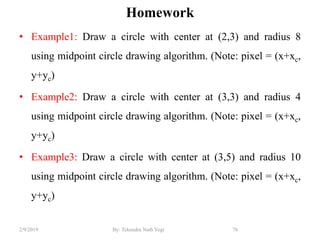 Homework
• Example1: Draw a circle with center at (2,3) and radius 8
using midpoint circle drawing algorithm. (Note: pixel = (x+xc,
y+yc)
• Example2: Draw a circle with center at (3,3) and radius 4
using midpoint circle drawing algorithm. (Note: pixel = (x+xc,
y+yc)
• Example3: Draw a circle with center at (3,5) and radius 10
using midpoint circle drawing algorithm. (Note: pixel = (x+xc,
y+yc)
76By: Tekendra Nath Yogi2/9/2019
 