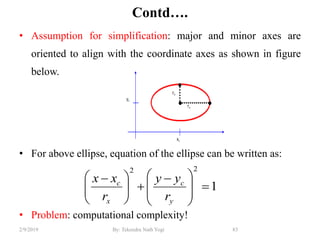 Contd….
• Assumption for simplification: major and minor axes are
oriented to align with the coordinate axes as shown in figure
below.
• For above ellipse, equation of the ellipse can be written as:
• Problem: computational complexity!
83By: Tekendra Nath Yogi2/9/2019
1
22








 





 
y
c
x
c
r
yy
r
xx
 