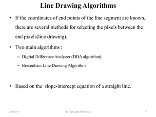 Line Drawing Algorithms
• If the coordinates of end points of the line segment are known,
there are several methods for selecting the pixels between the
end pixels(line drawing).
• Two main algorithms :
– Digital Difference Analyzer (DDA algorithm)
– Bresenham Line Drawing Algorithm
• Based on the slope-intercept equation of a straight line.
9By: Tekendra Nath Yogi2/9/2019
 