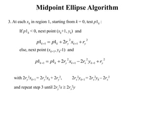 Midpoint Ellipse Algorithm
3. At each xk in region 1, starting from k = 0, test p1k :
If p1k < 0, next point (xk+1, yk) and
else, next point (xk+1, yk-1) and
with 2ry
2xk+1 = 2ry
2xk + 2ry
2, 2rx
2yk+1 = 2rx
2yk – 2rx
2
and repeat step 3 until 2ry
2x  2rx
2y
2
1
2
1 211 ykykk rxrpp  
2
1
2
1
2
1 2211 ykxkykk ryrxrpp  
 