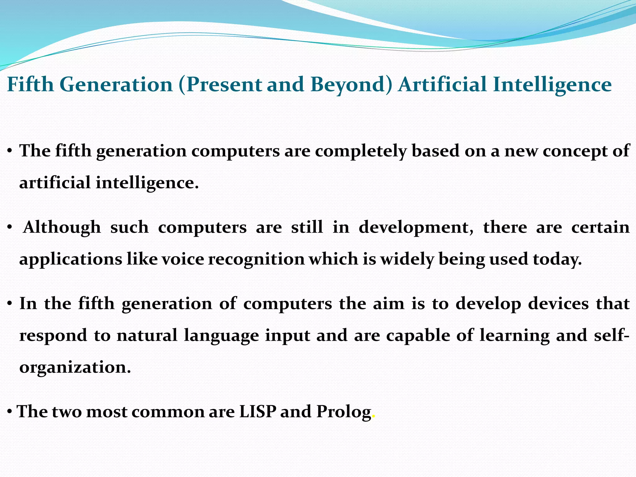 Fifth Generation (Present and Beyond) Artificial Intelligence
• The fifth generation computers are completely based on a new concept of
artificial intelligence.
• Although such computers are still in development, there are certain
applications like voice recognition which is widely being used today.
• In the fifth generation of computers the aim is to develop devices that
respond to natural language input and are capable of learning and self-
organization.
• The two most common are LISP and Prolog.
 