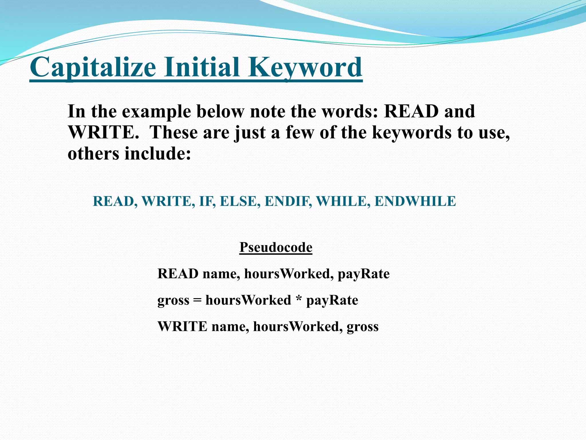 Capitalize Initial Keyword
In the example below note the words: READ and
WRITE. These are just a few of the keywords to use,
others include:
READ, WRITE, IF, ELSE, ENDIF, WHILE, ENDWHILE
Pseudocode
READ name, hoursWorked, payRate
gross = hoursWorked * payRate
WRITE name, hoursWorked, gross
 