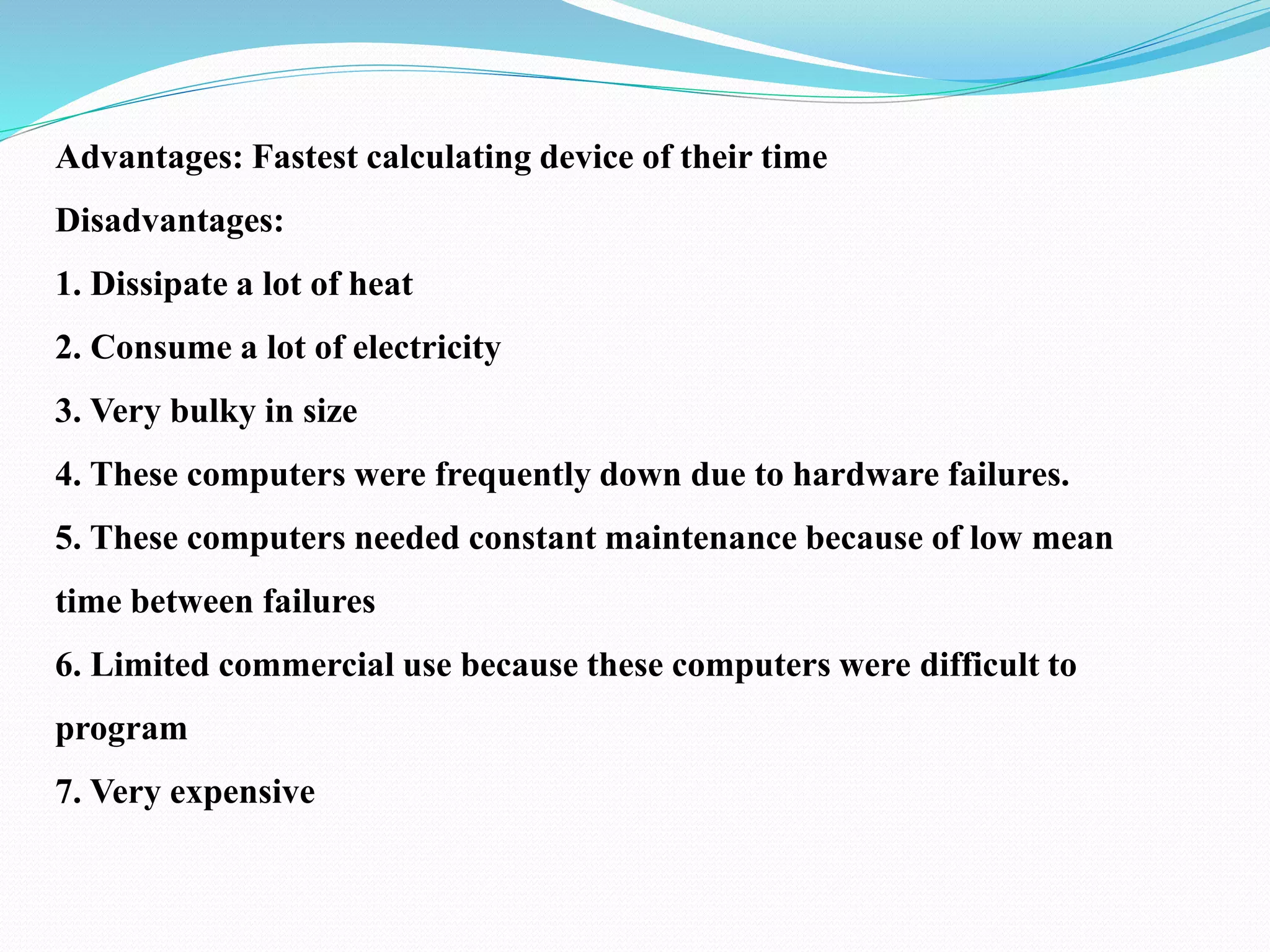 Advantages: Fastest calculating device of their time
Disadvantages:
1. Dissipate a lot of heat
2. Consume a lot of electricity
3. Very bulky in size
4. These computers were frequently down due to hardware failures.
5. These computers needed constant maintenance because of low mean
time between failures
6. Limited commercial use because these computers were difficult to
program
7. Very expensive
 