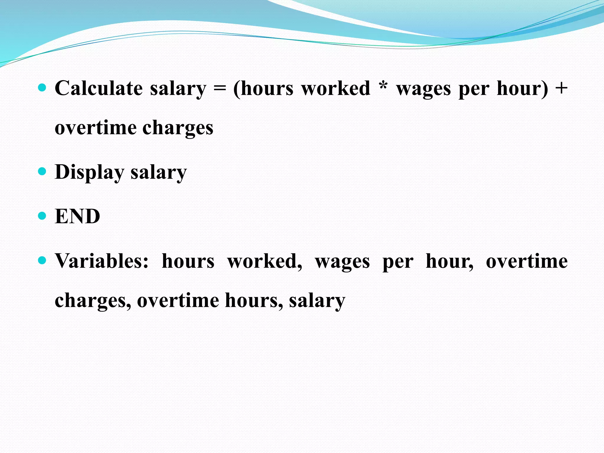  Calculate salary = (hours worked * wages per hour) +
overtime charges
 Display salary
 END
 Variables: hours worked, wages per hour, overtime
charges, overtime hours, salary
 