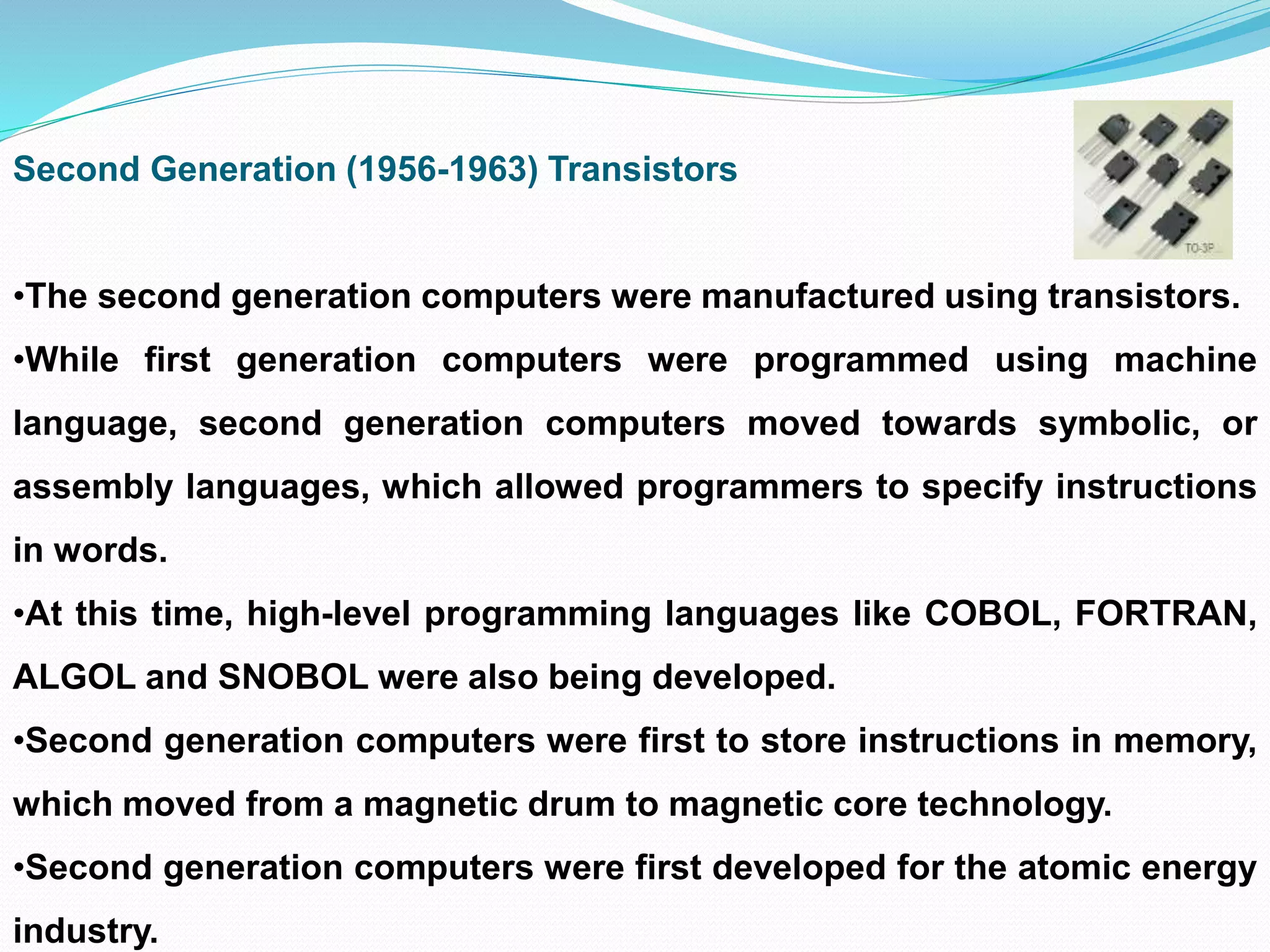 Second Generation (1956-1963) Transistors
•The second generation computers were manufactured using transistors.
•While first generation computers were programmed using machine
language, second generation computers moved towards symbolic, or
assembly languages, which allowed programmers to specify instructions
in words.
•At this time, high-level programming languages like COBOL, FORTRAN,
ALGOL and SNOBOL were also being developed.
•Second generation computers were first to store instructions in memory,
which moved from a magnetic drum to magnetic core technology.
•Second generation computers were first developed for the atomic energy
industry.
 