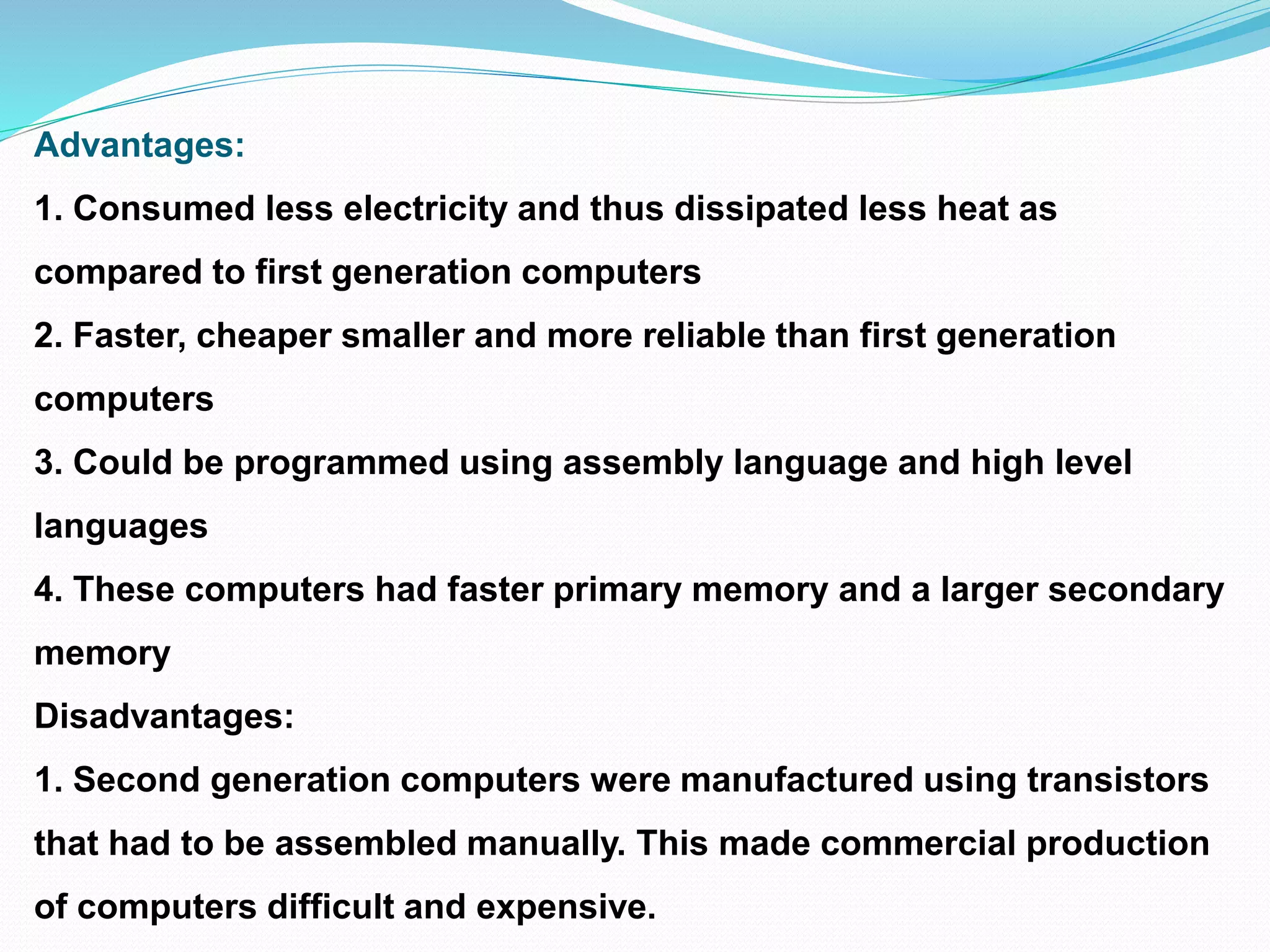Advantages:
1. Consumed less electricity and thus dissipated less heat as
compared to first generation computers
2. Faster, cheaper smaller and more reliable than first generation
computers
3. Could be programmed using assembly language and high level
languages
4. These computers had faster primary memory and a larger secondary
memory
Disadvantages:
1. Second generation computers were manufactured using transistors
that had to be assembled manually. This made commercial production
of computers difficult and expensive.
 