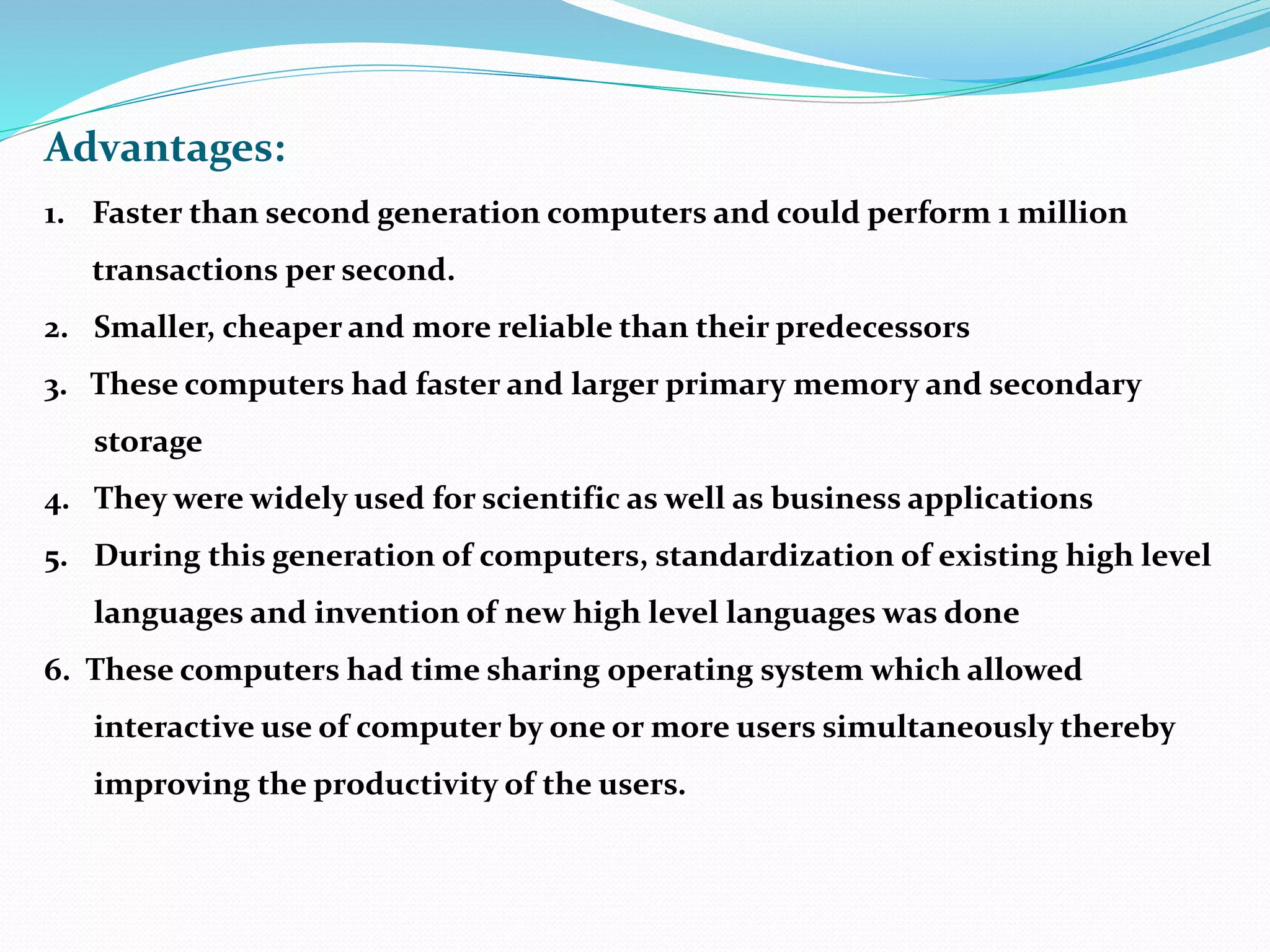 Advantages:
1. Faster than second generation computers and could perform 1 million
transactions per second.
2. Smaller, cheaper and more reliable than their predecessors
3. These computers had faster and larger primary memory and secondary
storage
4. They were widely used for scientific as well as business applications
5. During this generation of computers, standardization of existing high level
languages and invention of new high level languages was done
6. These computers had time sharing operating system which allowed
interactive use of computer by one or more users simultaneously thereby
improving the productivity of the users.
 