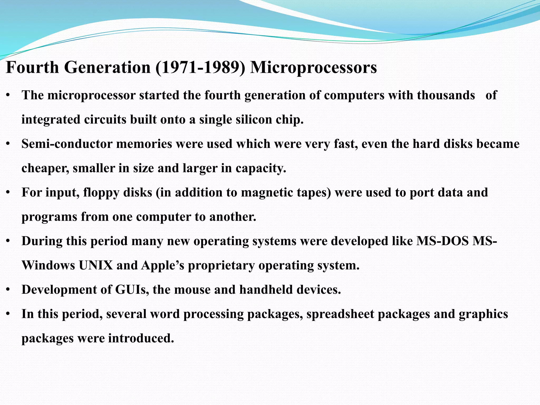 Fourth Generation (1971-1989) Microprocessors
• The microprocessor started the fourth generation of computers with thousands of
integrated circuits built onto a single silicon chip.
• Semi-conductor memories were used which were very fast, even the hard disks became
cheaper, smaller in size and larger in capacity.
• For input, floppy disks (in addition to magnetic tapes) were used to port data and
programs from one computer to another.
• During this period many new operating systems were developed like MS-DOS MS-
Windows UNIX and Apple’s proprietary operating system.
• Development of GUIs, the mouse and handheld devices.
• In this period, several word processing packages, spreadsheet packages and graphics
packages were introduced.
 