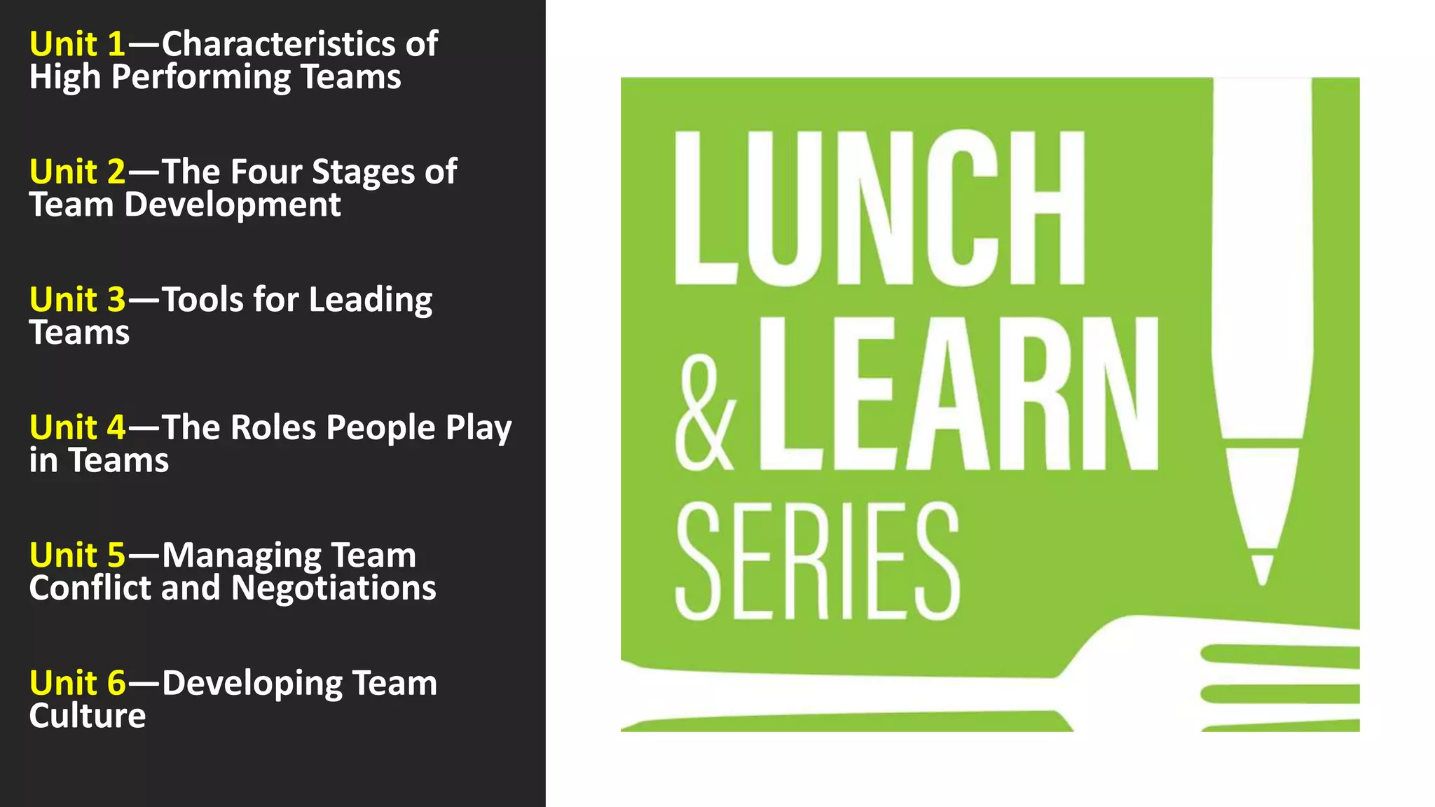 Unit 1—Characteristics of
High Performing Teams
Unit 2—The Four Stages of
Team Development
Unit 3—Tools for Leading
Teams
Unit 4—The Roles People Play
in Teams
Unit 5—Managing Team
Conflict and Negotiations
Unit 6—Developing Team
Culture
 