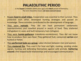 PALAEOLITHIC PERIOD
Is the largest (2500000-10000 years ago) and oldest period of Prehistory.
The term Paleolithic means old stone (carved stone)
• People lived in small tribes. Cooperation was essential to their survival. They
protected each other, developed hunting strategies and passed on
knowledge. These activities contributed to the development of language.
• They were nomads. They did not have permanent settlements
(asentaminetos) and travelled around in search of food. They sheltered
(refugiaban) in caves and built temporary huts (refugios).
• They were hunter-gatherers (cazodores-recolectores). They did not know
how to produce their own food. They gathered fruit, consumed carrion and
hunted or fished.
• They performed tasks as a group. Labor division between men and women.
• They mastered fire. They used it for heat and light, cooking, sending smoke
signals, hunting and defending themselves against wild animals. Gathering
around a fire helped build relationships and encouraged communication.
 