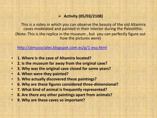  Activity (05/03/2108)
This is a video in which you can observe the beauty of the old Altamira
caves modelated and painted in their interior during the Paleolithic.
(Note: This is the replica in the museum , but you can perfectly figure out
how the pictures were)
http://almusociales.blogspot.com.es/p/1-eso.html
• 1. Where is the cave of Altamira located?
• 2. Is the museum far away from the original cave?
• 3. Why was the original cave closed for some years?
• 4. When were they painted?
• 5. Who actually discovered these paintings?
• 6. Why are these figures considered three-dimensional?
• 7. What kind of animal is frequently represented?
• 8. Are there any other paintings apart from animals?
• 9. Why are these caves so important?
 