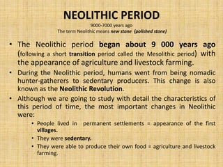 NEOLITHIC PERIOD
9000-7000 years ago
The term Neolithic means new stone (polished stone)
• The Neolithic period began about 9 000 years ago
(following a short transition period called the Mesolithic period) with
the appearance of agriculture and livestock farming.
• During the Neolithic period, humans went from being nomadic
hunter-gatherers to sedentary producers. This change is also
known as the Neolithic Revolution.
• Although we are going to study with detail the characteristics of
this period of time, the most important changes in Neolithic
were:
• People lived in permanent settlements = appearance of the first
villages.
• They were sedentary.
• They were able to produce their own food = agriculture and livestock
farming.
 
