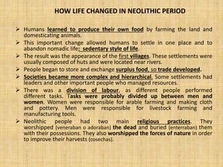  Humans learned to produce their own food by farming the land and
domesticating animals.
 This important change allowed humans to settle in one place and to
abandon nomadic life: sedentary style of life.
 The result was the appearance of the first villages. These settlements were
usually composed of huts and were located near rivers.
 People began to store and exchange surplus food, so trade developed.
 Societies became more complex and hierarchical. Some settlements had
leaders and other important people who managed resources.
 There was a division of labour, as different people performed
different tasks. Tasks were probably divided up between men and
women. Women were responsible for arable farming and making cloth
and pottery. Men were responsible for livestock farming and
manufacturing tools.
 Neolithic people had two main religious practices. They
worshipped (veneraban o adoraban) the dead and buried (enterraban) them
with their possessions. They also worshipped the forces of nature in order
to improve their harvests (cosechas).
HOW LIFE CHANGED IN NEOLITHIC PERIOD
 