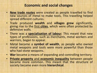 • New trade routes were created as people travelled to find
new sources of metal to make tools. This travelling helped
spread different cultures.
• Trade produced wealth and villages grew significantly,
giving rise to the first cities, which were often protected by
defensive walls.
• There was a specialization of labour. This meant that new
types of professions, such as merchants, metal workers and
warriors, began to appear.
• Metal became a symbol of wealth, as people who owned
metal weapons and tools were more powerful than those
who had stone weapons.
• War became a means of expanding and controlling territory.
• Private property and economic inequality between people
became more common. This meant that the structure of
society became even more hierarchical.
Economic and social changes
 