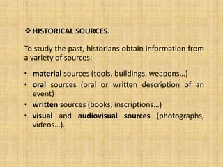 HISTORICAL SOURCES.
To study the past, historians obtain information from
a variety of sources:
• material sources (tools, buildings, weapons…)
• oral sources (oral or written description of an
event)
• written sources (books, inscriptions…)
• visual and audiovisual sources (photographs,
videos…).
 