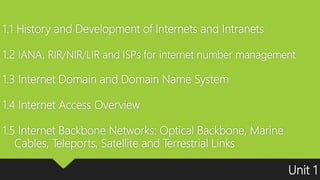 1.1 History and Development of Internets and Intranets
1.2 IANA, RIR/NIR/LIR and ISPs for internet number management
1.3 Internet Domain and Domain Name System
1.4 Internet Access Overview
1.5 Internet Backbone Networks: Optical Backbone, Marine
Cables, Teleports, Satellite and Terrestrial Links
Unit 1
 