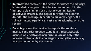 ,
• Receiver: The receiver is the person for whom the message
is intended or targeted. He tries to comprehend it in the
best possible manner such that the communication
objective is attained. The degree to which the receiver
decodes the message depends on his knowledge of the
subject matter, experience, trust and relationship with the
sender.
• Decoding: Here, the receiver interprets the sender’s
message and tries to understand it in the best possible
manner. An effective communication occurs only if the
receiver understands the message in exactly the same way
as it was intended by the sender.
 