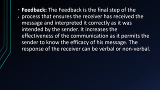 ,
• Feedback: The Feedback is the final step of the
process that ensures the receiver has received the
message and interpreted it correctly as it was
intended by the sender. It increases the
effectiveness of the communication as it permits the
sender to know the efficacy of his message. The
response of the receiver can be verbal or non-verbal.
 