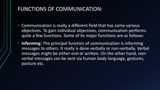 FUNCTIONS OF COMMUNICATION:
• Communication is really a different field that has some various
objectives. To gain individual objectives, communication performs
quite a few functions. Some of its major functions are as follows:
• Informing: The principal function of communication is informing
messages to others. It really is done verbally or non-verbally. Verbal
messages might be either oral or written. On the other hand, non-
verbal messages can be sent via human body language, gestures,
posture etc.
 