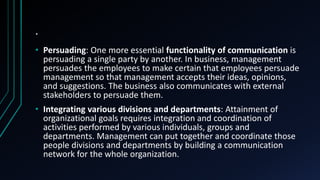 .
• Persuading: One more essential functionality of communication is
persuading a single party by another. In business, management
persuades the employees to make certain that employees persuade
management so that management accepts their ideas, opinions,
and suggestions. The business also communicates with external
stakeholders to persuade them.
• Integrating various divisions and departments: Attainment of
organizational goals requires integration and coordination of
activities performed by various individuals, groups and
departments. Management can put together and coordinate those
people divisions and departments by building a communication
network for the whole organization.
 