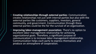 • Creating relationships through external parties: Communication
creates relationships not just with internal parties but also with the
external parties like customers, suppliers, investors, general
community, and government. Communication through these
external parties could be the for the survival of an organization.
• Improving labor-management association: There’s no option to
excellent labor-management relationship for achieving
organizational goals. Therefore, a significant purpose of
communication is to increase labor-management relationship.
Communication helps each party to express themselves and
produce an atmosphere of cooperation.
 