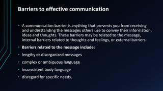 Barriers to effective communication
• A communication barrier is anything that prevents you from receiving
and understanding the messages others use to convey their information,
ideas and thoughts. These barriers may be related to the message,
internal barriers related to thoughts and feelings, or external barriers.
• Barriers related to the message include:
• lengthy or disorganized messages
• complex or ambiguous language
• inconsistent body language
• disregard for specific needs.
 