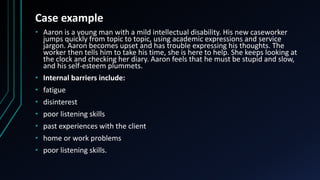 Case example
• Aaron is a young man with a mild intellectual disability. His new caseworker
jumps quickly from topic to topic, using academic expressions and service
jargon. Aaron becomes upset and has trouble expressing his thoughts. The
worker then tells him to take his time, she is here to help. She keeps looking at
the clock and checking her diary. Aaron feels that he must be stupid and slow,
and his self-esteem plummets.
• Internal barriers include:
• fatigue
• disinterest
• poor listening skills
• past experiences with the client
• home or work problems
• poor listening skills.
 