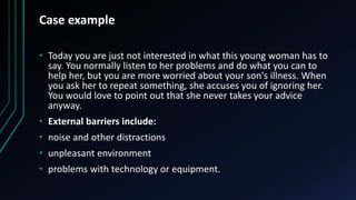 Case example
• Today you are just not interested in what this young woman has to
say. You normally listen to her problems and do what you can to
help her, but you are more worried about your son's illness. When
you ask her to repeat something, she accuses you of ignoring her.
You would love to point out that she never takes your advice
anyway.
• External barriers include:
• noise and other distractions
• unpleasant environment
• problems with technology or equipment.
 