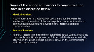 Some of the important barriers to communication
have been discussed below:
• Physical Barriers:
• A communication is a two-way process, distance between the
sender and the receiver of the message is an important barrier to
communication. Noise and environmental factors also block
communication.
• Personal Barriers:
• Personal factors like difference in judgment, social values, inferiority
complex, bias, attitude, pressure of time, inability to communicate,
etc. widen the psychological distance between the communicator
and the communicate.
 