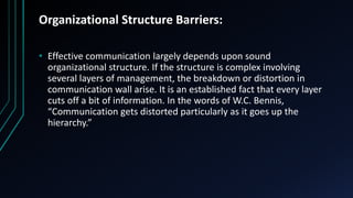 Organizational Structure Barriers:
• Effective communication largely depends upon sound
organizational structure. If the structure is complex involving
several layers of management, the breakdown or distortion in
communication wall arise. It is an established fact that every layer
cuts off a bit of information. In the words of W.C. Bennis,
“Communication gets distorted particularly as it goes up the
hierarchy.”
 