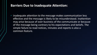 Barriers Due to Inadequate Attention:
• inadequate attention to the message makes communication less
effective and the message is likely to be misunderstood. Inattention
may arise because of over business of the communicate or because
of the message being contrary to his expectations and beliefs. The
simple failure to read notices, minutes and reports is also a
common feature.
 