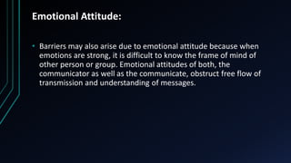 Emotional Attitude:
• Barriers may also arise due to emotional attitude because when
emotions are strong, it is difficult to know the frame of mind of
other person or group. Emotional attitudes of both, the
communicator as well as the communicate, obstruct free flow of
transmission and understanding of messages.
 