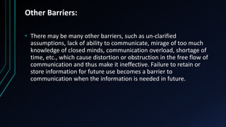 Other Barriers:
• There may be many other barriers, such as un-clarified
assumptions, lack of ability to communicate, mirage of too much
knowledge of closed minds, communication overload, shortage of
time, etc., which cause distortion or obstruction in the free flow of
communication and thus make it ineffective. Failure to retain or
store information for future use becomes a barrier to
communication when the information is needed in future.
 