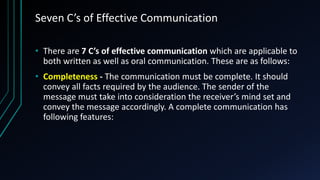 Seven C’s of Effective Communication
• There are 7 C’s of effective communication which are applicable to
both written as well as oral communication. These are as follows:
• Completeness - The communication must be complete. It should
convey all facts required by the audience. The sender of the
message must take into consideration the receiver’s mind set and
convey the message accordingly. A complete communication has
following features:
 