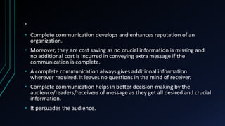 .
• Complete communication develops and enhances reputation of an
organization.
• Moreover, they are cost saving as no crucial information is missing and
no additional cost is incurred in conveying extra message if the
communication is complete.
• A complete communication always gives additional information
wherever required. It leaves no questions in the mind of receiver.
• Complete communication helps in better decision-making by the
audience/readers/receivers of message as they get all desired and crucial
information.
• It persuades the audience.
 