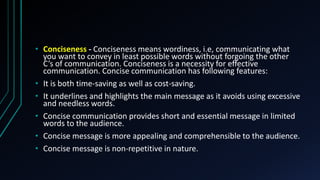 • Conciseness - Conciseness means wordiness, i.e, communicating what
you want to convey in least possible words without forgoing the other
C’s of communication. Conciseness is a necessity for effective
communication. Concise communication has following features:
• It is both time-saving as well as cost-saving.
• It underlines and highlights the main message as it avoids using excessive
and needless words.
• Concise communication provides short and essential message in limited
words to the audience.
• Concise message is more appealing and comprehensible to the audience.
• Concise message is non-repetitive in nature.
 