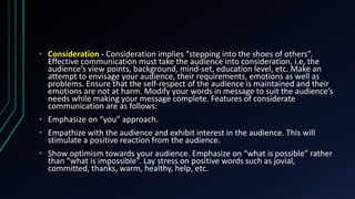 • Consideration - Consideration implies “stepping into the shoes of others”.
Effective communication must take the audience into consideration, i.e, the
audience’s view points, background, mind-set, education level, etc. Make an
attempt to envisage your audience, their requirements, emotions as well as
problems. Ensure that the self-respect of the audience is maintained and their
emotions are not at harm. Modify your words in message to suit the audience’s
needs while making your message complete. Features of considerate
communication are as follows:
• Emphasize on “you” approach.
• Empathize with the audience and exhibit interest in the audience. This will
stimulate a positive reaction from the audience.
• Show optimism towards your audience. Emphasize on “what is possible” rather
than “what is impossible”. Lay stress on positive words such as jovial,
committed, thanks, warm, healthy, help, etc.
 