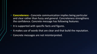 • Concreteness - Concrete communication implies being particular
and clear rather than fuzzy and general. Concreteness strengthens
the confidence. Concrete message has following features:
• It is supported with specific facts and figures.
• It makes use of words that are clear and that build the reputation.
• Concrete messages are not misinterpreted.
 