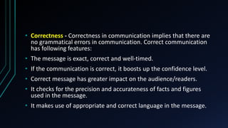 • Correctness - Correctness in communication implies that there are
no grammatical errors in communication. Correct communication
has following features:
• The message is exact, correct and well-timed.
• If the communication is correct, it boosts up the confidence level.
• Correct message has greater impact on the audience/readers.
• It checks for the precision and accurateness of facts and figures
used in the message.
• It makes use of appropriate and correct language in the message.
 