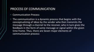 PROCESS OF COMMUNICATION
• Communication Process
• The communication is a dynamic process that begins with the
conceptualizing of ideas by the sender who then transmits the
message through a channel to the receiver, who in turn gives the
feedback in the form of some message or signal within the given
time frame. Thus, there are Seven major elements of
communication process:
 