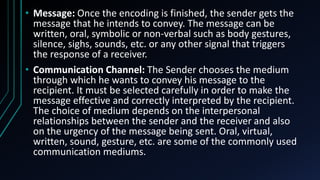 .
• Message: Once the encoding is finished, the sender gets the
message that he intends to convey. The message can be
written, oral, symbolic or non-verbal such as body gestures,
silence, sighs, sounds, etc. or any other signal that triggers
the response of a receiver.
• Communication Channel: The Sender chooses the medium
through which he wants to convey his message to the
recipient. It must be selected carefully in order to make the
message effective and correctly interpreted by the recipient.
The choice of medium depends on the interpersonal
relationships between the sender and the receiver and also
on the urgency of the message being sent. Oral, virtual,
written, sound, gesture, etc. are some of the commonly used
communication mediums.
 