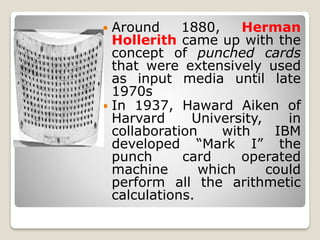 Around 1880, Herman
Hollerith came up with the
concept of punched cards
that were extensively used
as input media until late
1970s
 In 1937, Haward Aiken of
Harvard University, in
collaboration with IBM
developed “Mark I” the
punch card operated
machine which could
perform all the arithmetic
calculations.
 