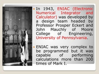  In 1943, ENIAC (Electronic
Numerical Integrator and
Calculator) was developed by
a design team headed by
Professor Prosper Eckert and
John Mauchly of Moore
College of Engineering,
University of Pennsylvania.
 ENIAC was very complex to
be programmed but it was
capable of performing
calculations more than 200
times of Mark I.
 