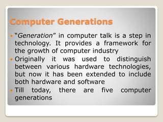 Computer Generations
 “Generation” in computer talk is a step in
technology. It provides a framework for
the growth of computer industry
 Originally it was used to distinguish
between various hardware technologies,
but now it has been extended to include
both hardware and software
 Till today, there are five computer
generations
 