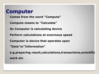 Computer
 Comes from the word "Compute"
 Compute means to "Calculate"
 So Computer is calculating device
 Perform calculations at enormous speed
 Computer is device that operates upon
"Data"or"Information"
 e.g.preparing result,calculations,transactions,scientific
work etc
 