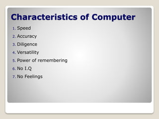 Characteristics of Computer
1. Speed
2. Accuracy
3. Diligence
4. Versatility
5. Power of remembering
6. No I.Q
7. No Feelings
 