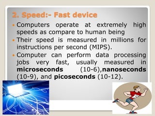 2. Speed:- Fast device
 Computers operate at extremely high
speeds as compare to human being
 Their speed is measured in millions for
instructions per second (MIPS).
 Computer can perform data processing
jobs very fast, usually measured in
microseconds (10-6),nanoseconds
(10-9), and picoseconds (10-12).
 