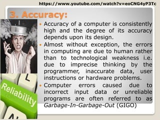 3. Accuracy:
 Accuracy of a computer is consistently
high and the degree of its accuracy
depends upon its design.
 Almost without exception, the errors
in computing are due to human rather
than to technological weakness i.e.
due to imprecise thinking by the
programmer, inaccurate data, user
instructions or hardware problems.
 Computer errors caused due to
incorrect input data or unreliable
programs are often referred to as
Garbage-In-Garbage-Out (GIGO)
https://www.youtube.com/watch?v=eoCNG4yP3Tc
 
